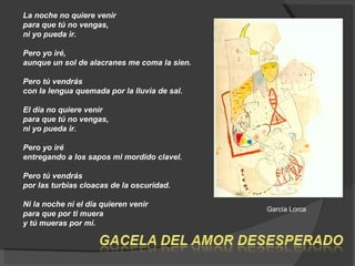 La noche no quiere venir  para que tú no vengas,  ni yo pueda ir.  Pero yo iré,  aunque un sol de alacranes me coma la sien.  Pero tú vendrás  con la lengua quemada por la lluvia de sal.  El día no quiere venir  para que tú no vengas,  ni yo pueda ir.  Pero yo iré  entregando a los sapos mi mordido clavel.  Pero tú vendrás  por las turbias cloacas de la oscuridad.  Ni la noche ni el día quieren venir  para que por ti muera  y tú mueras por mí.  García Lorca  