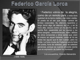 “  Federico volvía de  la alegría, como de un remoto país , a esta dura realidad de la tierra visible y del dolor visible. El poeta es el ser que acaso carece de límites corporales. Su silencio repentino y largo tenía algo de silencio de río, y en la hora alta, oscuro como un río ancho, se le sentía fluir, pasándole por su cuerpo y su alma sangres , remembranzas, dolor, latidos de otros corazones y otros seres que, eran él mismo en aquel instante, como el río es todas las aguas que le dan cuerpo, pero no límite. La hora muda de Federico era la hora del poeta, hora de soledad, pero de soledad generosa, porque es cuando el poeta siente que es expresión de todos los hombres” Los encuentros,  Vicente Aleixandre (1898-1936) 