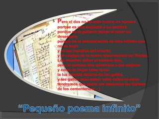 P ero el dos no ha sido nunca un número  porque es una angustia y su sombra,  porque es la guitarra donde el amor se desespera, porque es la demostración de otro infinito que no es suyo y es las murallas del muerto  y el castigo de la nueva resurrección sin finales. Los muertos odian el número dos,  pero el número dos adormece a las mujeres y como la mujer teme la luz  la luz tiembla delante de los gallos y los gallos sólo saben volar sobre la nieve  tendremos que pacer sin descanso las hierbas de los cementerios(…) 