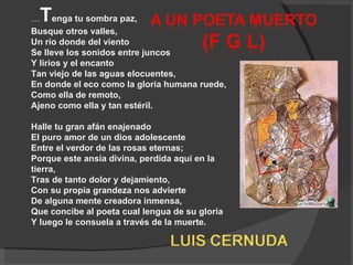 … T enga tu sombra paz,  Busque otros valles,  Un río donde del viento  Se lleve los sonidos entre juncos  Y lirios y el encanto  Tan viejo de las aguas elocuentes,  En donde el eco como la gloria humana ruede,  Como ella de remoto,  Ajeno como ella y tan estéril.  Halle tu gran afán enajenado  El puro amor de un dios adolescente  Entre el verdor de las rosas eternas;  Porque este ansia divina, perdida aquí en la tierra,  Tras de tanto dolor y dejamiento,  Con su propia grandeza nos advierte  De alguna mente creadora inmensa,  Que concibe al poeta cual lengua de su gloria  Y luego le consuela a través de la muerte. 