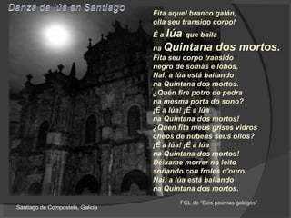 Fita aquel branco galán,  olla seu transido corpo!  É a  lúa  que baila  na  Quintana dos mortos.  Fita seu corpo transido  negro de somas e lobos.  Nai: a lúa está bailando  na Quintana dos mortos.  ¿Quén fire potro de pedra na mesma porta do sono?  ¡É a lúa! ¡É a lúa  na Quintana dos mortos!  ¿Quen fita meus grises vidros  cheos de nubens seus ollos?  ¡É a lúa! ¡É a lúa  na Quintana dos mortos!  Déixame morrer no leito  soñando con froles d'ouro.  Nai: a lúa está bailando  na Quintana dos mortos.   Santiago de Compostela, Galicia FGL de “Seis poemas galegos” 