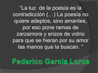 “ La luz  de la poesía es la contradicción (…) La poesía no quiere adeptos, sino amantes, por eso pone ramas de zarzamora y erizos de vidrio para que se hieran por su amor las manos que la buscan. “ 