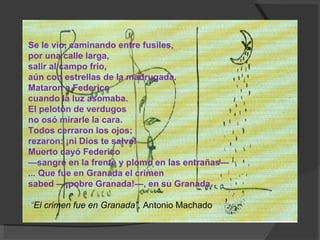 Se le vio, caminando entre fusiles,  por una calle larga,  salir al campo frío,  aún con estrellas de la madrugada.  Mataron a Federico  cuando la luz asomaba.  El pelotón de verdugos  no osó mirarle la cara.  Todos cerraron los ojos;  rezaron: ¡ni Dios te salva!  Muerto cayó Federico  —sangre en la frente y plomo en las entrañas—  ... Que fue en Granada el crimen  sabed —¡pobre Granada!—, en su Granada.  “ El crimen fue en Granada”,  Antonio Machado 