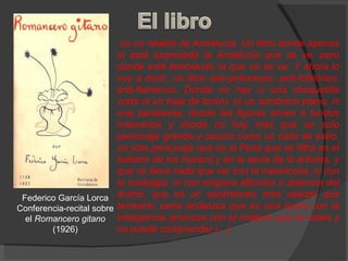 es un retablo de Andalucía. Un libro donde apenas sí está expresada la Andalucía que se ve, pero donde está temblando la que no se ve. Y ahora lo voy a decir, un libro anti-pintoresco, anti-folklórico, anti-flamenco. Donde no hay ni una chaquetilla corta ni un traje de torero, ni un sombrero plano, ni una pandereta; donde las figuras sirven a fondos milenarios y donde no hay más que un solo personaje grande y oscuro como un cielo de estío, un solo personaje que es la Pena que se filtra en el tuétano de los huesos y en la savia de lo árboles, y que no tiene nada que ver con la melancolía, ni con la nostalgia, ni con ninguna aflicción o dolencia del ánimo, que es un sentimiento más celeste que terrestre; pena andaluza que es una lucha con la inteligencia amorosa con el misterio que la rodea y no puede comprender (…) Federico García Lorca Conferencia-recital sobre el  Romancero gitano (1926) 