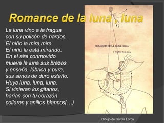 La luna vino a la fragua con su polisón de nardos. El niño la mira,mira. El niño la está mirando.  En el aire conmovido mueve la luna sus brazos y enseña, lúbrica y pura, sus senos de duro estaño.  Huye luna, luna, luna. Si vinieran los gitanos, harían con tu corazón collares y anillos blancos(…)  Dibujo de García Lorca 