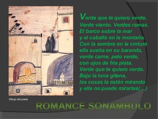 V erde que te quiero verde. Verde viento. Verdes ramas. El barco sobre la mar y el caballo en la montaña. Con la sombra en la cintura ella sueña en su baranda, verde carne, pelo verde, con ojos de fría plata. Verde que te quiero verde. Bajo la luna gitana, las cosas la están mirando y ella no puede mirarlas(…) Dibujo del poeta 