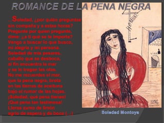 … S oledad, ¿por quién preguntas  sin compaña y a estas horas?  Pregunte por quien pregunte,  dime: ¿a ti qué se te importa?  Vengo a buscar lo que busco,  mi alegría y mi persona.  Soledad de mis pesares,  caballo que se desboca,  al fin encuentra la mar  y se lo tragan las olas.  No me recuerdes el mar,  que la pena negra, brota  en las tierras de aceituna  bajo el rumor de las hojas.  ¡Soledad, qué pena tienes!  ¡Qué pena tan lastimosa!  Lloras zumo de limón  agrio de espera y de boca (…)  