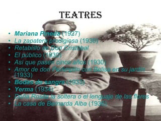 Teatres Mariana Pineda  (1927)  La zapatera prodigiosa  (1930)  Retablillo de Don Cristóbal   El público  (1930)  Así que pasen cinco años  (1930)  Amor de don Perlimplín con Belisa en su jardín  (1933)  Bodas de sangre  (1933)  Yerma  (1934)  Doña Rosita la soltera o el lenguaje de las flores   La casa de Bernarda Alba  (1936)  