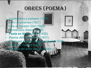 Obres (poema) Impresiones y paisajes  (1918)  Libro de poemas  (1921)  Oda a Salvador Dalí  (1926)  Romancero Gitano  (1928)  Poeta en Nueva York  (1930)  Poema del cante jondo  (1931)  Llanto por Ignacio Sánchez Mejías  (1935)  Diván del Tamarit  (1936)  Sonetos del amor oscuro  (1936)  