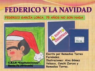 FEDERICO GARCÍA LORCA. 75 AÑOS NO SON NADA




                              Escrito por Remedios Torres
                              Fernández.
                              Ilustraciones: Aixa Gómez
 C.E.I.P. “Capitulaciones”.   Velasco, Conchi Zarcos y
 Santa Fe (Granada)           Remedios Torres.
 