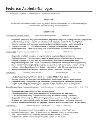 Federico Azofeifa-Gallegos
2252 Hannah Way S. Dunedin, Fl 34698 | 813-420-3341 | fazofeifa3@gmail.com
Objective:
To secure a position which best utilizes my diverse and multifaceted skill set in the areas of sports
administration, football scouting and management.
Experience:
Graduate Player Personnel Assistant Florida Atlantic University Football Boca Raton, FL. 2015 – Present
 Responsible for assisting daily operations of all recruiting and recruiting visits/ updating database (JumpForward)
 Adobe Photoshop designs / social media interactions with prospects/ Assist with Pro Scouting Visits
 Cohesive knowledge of all associated regulation and protocol / Skilled recruiter / relationship building
 Video editing / HUDL OS / XOS Software / Assist football operations / Field set up & practices
 Game day personnel / Game day recruiting visits / Evaluation reports on prospects and opponents
Founder & CEO Supreme Scouting and Placement Dunedin, FL. 2013 – Present
 Responsible for all daily operations of busy international scouting and placement business
 Facilitates marketing / PR / corporate sponsorships / sales / networking / website design / accounting
 Cohesive knowledge of all associated regulation and protocol / scouts and develops new talent
 Integral to scouting talent for X-League / daily interaction with contacts within sports + training community
 Skilled recruiter / relationship building / marketing of prospects to professional teams / problem solving
 Proficient in Word/ Excel / PowerPoint / Outlook / video editing / HUDL OS / internet and social media
 Bilingual – Fluent verbal and written – English and Spanish / goal driven / self-starter
Football Coach Canterbury School of Florida St. Petersburg, FL. 2014 – 2015
 Acted as Assistant Varsity Offensive Coach and Head JV / Middle School Coach
 Complete offensive and defensive responsibilities for JV squad / weekly opponent scouting reports
 Facilitated scouting / game plans / player development / training / logistical management / practices
 Adept in teambuilding and mentoring young players / multiple players advanced to college teams
General Manager / Player Personnel / HR Manager Florida Marine Raiders (Arena Football) Lakeland, FL. 2010 – 2014
 Oversaw all day to day operations of team and youth league/
 Facilitated procurement, management and logistics of all merchandise and ticket sales
 All HR responsibilities / hiring / supervision / scheduling / assessment / training / compliance
 Responsible for marketing and PR / networking / promotions / payroll and revenue management
 Developed and implemented all scouting and player development (college + professional prospects)
 Logistical management of all game day operations / customer service / trouble shooting / problem solving
Football Coach Jefferson High School Football Team Tampa, FL. 2009 – 2011
 Offensive Coordinator / Coach of running backs and wide receivers on Junior Varsity level
 Assistant to Head Coach Varsity / Schedule day to day operations / mentor to student athletes
 State Championship in 2010 / ranked #8 Nationally and #2 in Florida/ 27-2 record
 Guided student athletes who are now playing on the College and Pro levels
 