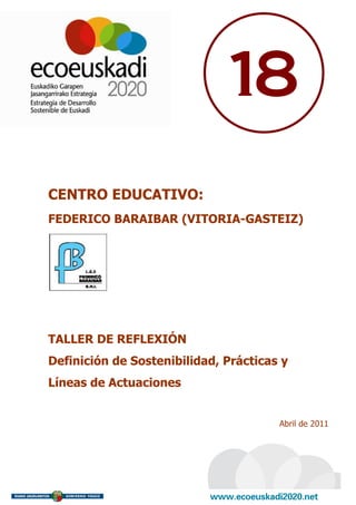18
CENTRO EDUCATIVO:
FEDERICO BARAIBAR (VITORIA-GASTEIZ)




TALLER DE REFLEXIÓN
Definición de Sostenibilidad, Prácticas y
Líneas de Actuaciones


                                       Abril de 2011
 