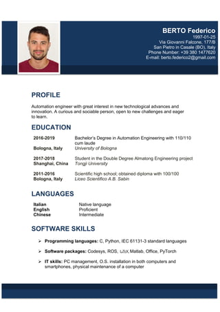 PROFILE
Automation engineer with great interest in new technological advances and
innovation. A curious and sociable person, open to new challenges and eager
to learn.
EDUCATION
2016-2019 Bachelor’s Degree in Automation Engineering with 110/110
cum laude
Bologna, Italy University of Bologna
2017-2018 Student in the Double Degree Almatong Engineering project
Shanghai, China Tongji University
2011-2016 Scientific high school; obtained diploma with 100/100
Bologna, Italy Liceo Scientifico A.B. Sabin
LANGUAGES
Italian Native language
English Proficient
Chinese Intermediate
SOFTWARE SKILLS
 Programming languages: C, Python, IEC 61131-3 standard languages
 Software packages: Codesys, ROS, LATEX, Matlab, Office, PyTorch
 IT skills: PC management, O.S. installation in both computers and
smartphones, physical maintenance of a computer
BERTO Federico
1997-01-25
Via Giovanni Falcone, 177/B
San Pietro in Casale (BO), Italy
Phone Number: +39 380 1477620
E-mail: berto.federico2@gmail.com
 