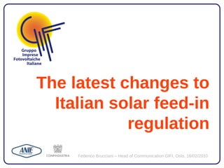 The latest changes to
  Italian solar feed-in
            regulation
     Federico Brucciani – Head of Communication GIFI, Oslo, 16/02/2010
 