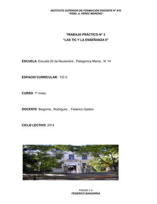 INSTITUTO SUPERIOR DE FORMACIÓN DOCENTE N° 810 
“FIDEL A. PÉREZ MORENO” 
PAGINA 1-4 
FEDERICO BAIGORRIA 
TRABAJO PRÁCTICO N° 3 
“LAS TIC Y LA ENSEÑANZA II” 
ESCUELA: Escuela 20 de Noviembre , Patagonica Mama , N 14 
ESPACIO CURRICULAR: TIC II 
CURSO: 1º mixto. 
DOCENTE: Baigorria , Rodriguez , Federico Gaston 
CICLO LECTIVO: 2014 
 