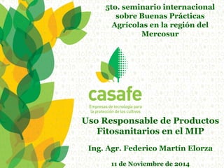 Uso Responsable de Productos Fitosanitarios en el MIP 
Ing. Agr. Federico Martín Elorza 
11 de Noviembre de 2014 
5to. seminario internacional sobre Buenas Prácticas Agrícolas en la región del Mercosur  