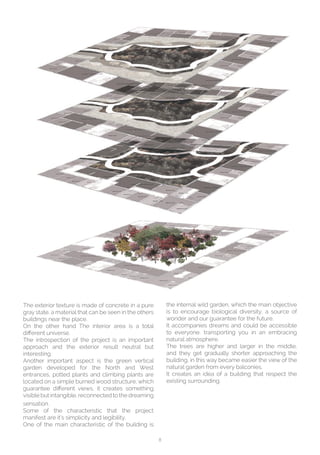 8
The exterior texture is made of concrete in a pure
gray state, a material that can be seen in the others
buildings near the place.
On the other hand The interior area is a total
different universe.
The introspection of the project is an important
approach and the exterior result neutral but
interesting.
Another important aspect is the green vertical
garden developed for the North and West
entrances, potted plants and climbing plants are
located on a simple burned wood structure, which
guarantee different views, it creates something
visible but intangible, reconnected to the dreaming
sensation.
Some of the characteristic that the project
manifest are it’s simplicity and legibility,
One of the main characteristic of the building is
the internal wild garden, which the main objective
is to encourage biological diversity, a source of
wonder and our guarantee for the future.
It accompanies dreams and could be accessible
to everyone, transporting you in an embracing
natural atmosphere.
The trees are higher and larger in the middle,
and they get gradually shorter approaching the
building, in this way became easier the view of the
natural garden from every balconies.
It creates an idea of a building that respect the
existing surrounding.
 