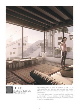 9
The project starts off with an analysis of the city of
Milan according to a 100X100 grid, trying to find out the
different components of FEWs consumption in a modern
urban fabric.
From there, we applied the reverse of this consumption
to our design, trying to create a non-generic layout of
the city, which will keep its density but prioritize quality
of living and sustainability.
B.U.D.
Zero Energy Building in
Milan city center
 