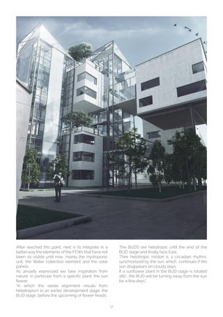 12
After reached this point, next is to integrate in a
better way the elements of the FEWs that have not
been so visible until now, mainly the Hydroponic
unit, the Water collection element and the solar
panels.
As already expressed we take inspiration from
nature, in particular from a specific plant, the sun
flower.
“In which the seeds alignment results from
heliotropism in an earlier development stage, the
BUD stage, before the upcoming of flower heads.
The BUDS are heliotropic until the end of the
BUD stage and finally face East.
Their heliotropic motion is a circadian rhythm,
synchronized by the sun, which continues if the
sun disappears on cloudy days.
If a sunflower plant in the BUD stage is rotated
180° the BUD will be turning away from the sun
for a few days”.
 