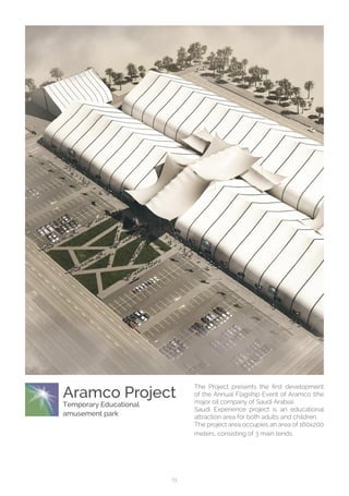 13
Aramco Project
Temporary Educational
amusement park
The Project presents the first development
of the Annual Flagship Event of Aramco (the
major oil company of Saudi Arabia).
Saudi Experience project is an educational
attraction area for both adults and children.
The project area occupies an area of 160x200
meters, consisting of 3 main tends.
 