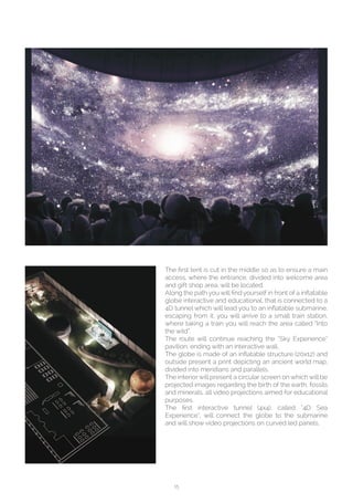 15
The first tent is cut in the middle so as to ensure a main
access, where the entrance, divided into welcome area
and gift shop area, will be located.
Along the path you will find yourself in front of a inflatable
globe interactive and educational, that is connected to a
4D tunnel which will lead you to an inflatable submarine,
escaping from it, you will arrive to a small train station,
where taking a train you will reach the area called “Into
the wild”.
The route will continue reaching the “Sky Experience”
pavilion, ending with an interactive wall.
The globe is made of an inflatable structure (20x12) and
outside present a print depicting an ancient world map,
divided into meridians and parallels.
The interior will present a circular screen on which will be
projected images regarding the birth of the earth, fossils
and minerals, all video projections aimed for educational
purposes.
The first interactive tunnel (4x4), called “4D Sea
Experience”, will connect the globe to the submarine
and will show video projections on curved led panels.
 