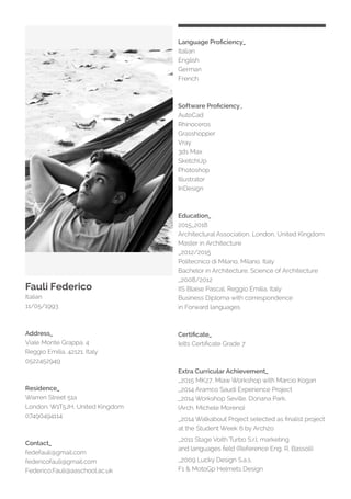 Fauli Federico
Italian
11/05/1993
Address_
Viale Monte Grappa, 4
Reggio Emilia, 42121, Italy
0522452949
Residence_
Warren Street 51a
London, W1T5JH, United Kingdom
07490494114
Contact_
fedefauli@gmail.com
federicofauli@gmail.com
Federico.Fauli@aaschool.ac.uk
Language Proficiency_
Italian
English
German
French
Software Proficiency_
AutoCad
Rhinoceros
Grasshopper
Vray
3ds Max
SketchUp
Photoshop
Illustrator
InDesign
Education_
2015_2018
Architectural Association, London, United Kingdom
Master in Architecture
_2012/2015
Politecnico di Milano, Milano, Italy
Bachelor in Architecture, Science of Architecture
_2008/2012
IIS Blaise Pascal, Reggio Emilia, Italy
Business Diploma with correspondence
in Forward languages
Certificate_
Ielts Certificate Grade 7
Extra Curricular Achievement_
_2015 MK27, Miaw Workshop with Marcio Kogan
_2014 Aramco Saudi Experience Project
_2014 Workshop Seville, Donana Park,
(Arch. Michele Moreno)
_2014 Walkabout Project selected as finalist project
at the Student Week 6 by Arch2o
_2011 Stage Voith Turbo S.r.l, marketing
and languages field (Reference Eng. R. Bassoli)
_2009 Lucky Design S.a.s,
F1 & MotoGp Helmets Design
 