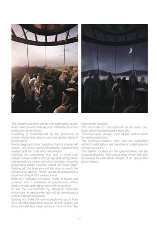 17
The second pavilion will be the submarine (22x8),
which also consists entirely of an inflatable structure
resting on a hot (35x25).
Externally is characterized by the presence of
smoke made from dry ice and set design done in
polystyrene.
Inside large portholes placed in front of a large led
screen, will leave visitors breathless, representing
seabed and fish of all kinds and origins.
Leaving the submarine you see a small train
station, where visitors will go up and sitting down
will embark on a new interactive journey, featuring
projections inside a tunnel called “4D Safari Ride”.
Getting off the train you will be able to reach the
natural area (40x35) , which will be developed on a
maximum height of 8 meters to fall.
Built on a walkable structure, made of layers and
covered with a backdrop of polystyrene, where
robot animals and led screens will be located.
It will be surrounded by marginal inflatable
mountains, in which internally will be developed a
further connection tunnel.
Getting out from the tunnel you’ll end up in front
of a second small train station, where visitors will
drop and will find them selves in front of the “Sky
Experience” pavilion.
This structure is characterized by an outer pvc
layer, which will represent a blue sky.
The inner layer, always made of pvc, will be used
for video projections.
The enclosed balloon wich will be supported
within 6 metal pillars, will terminate in a metal metal
circular structure.
The basket located on the ground level, will be
supported by two mechanical arms, which will raise
the basket to a maximum height of 4m above the
ground level.
 