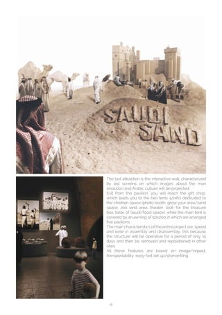 18
The last attraction is the interactive wall, characterized
by led screens on which images about the man
evolution and Arabic culture will be projected.`
Exit from the pavilion, you will reach the gift shop,
which leads you to the two tents 50x80 dedicated to
the children space (photo booth, grow your area/sand
space, zoo land area, theater, look for the treasure
box, taste of Saudi/food space), while the main tent is
covered by an awning of 50x200 in which are arranged
five pavilions .
The main characteristics of the entire project are: speed
and ease in assembly and disassembly, this because
the structure will be operative for a period of only 15
days and then be removed and repositioned in other
sites.
All these features are based on image/impact,
transportability, easy-fast set up/dismantling.
 