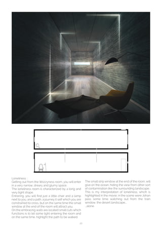 20
Loneliness ::
Getting out from the Wozzyness room, you will enter
in a very narrow, dreary and glumy space.
The loneliness room is characterized by a long and
very tight shape.
Entrering, you will find just a little chair and a lamp
next to you, and a path, a journey it self which you are
constrained to cross, but on the same time the small
window at the end of the room will attract you.
On the embracing walls are located small cuts which
functions is to let some light entering the room and
on the same time, highlight the path to be walked.
The small strip window at the end of the room, will
give on the ocean, hiding the view from other sort
of contamination like the surrounding landscape.
This is my interpretation of loneliness, whcih is
highlighted in the movie, in the scene were Johan
pass some time watching out from the train
window, the desert landscape...
...alone.
 