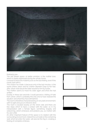 22
MotherlyLove ::
The last dream space, or better emotion, is the mother love,
which is clearly expressed during the whole movie.
I choose to leave the motehrly love as the last feeling, even if the
movie start with it.
This choice I’ve made, is because only in the last minutes, in the
scene where Johan and his mother abandon Ester to her fate,
after Johan read aloud the letter leaved to him by Easter.
The mother seems to mock his sister again and what she had
written.
Exactly in these last seconds I could perceive a felling of hate
from Johan, which is probably the only one to have realized the
situation and what they have left behind.
The room is therefore characterized byanverydark environment,
with no light and just an entrance door.
The room is located exactly on the shore side and there are
few steps which to have a contact with the water, so in my
interpretation with a famale figure, something shapely and
welcoming, which embraces and protects you, as mother with
his own child.
An other important feature of this space is it’s relation with the
surrounding environment, indeed the cut made on the containing
wall, which let enter the water, will also let the fog in, creating a
feeling of complete embrace.
 