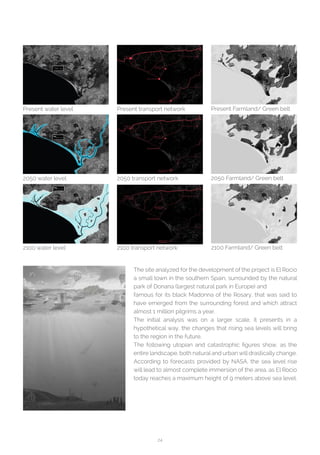 24
Present water level
2050 water level
2100 water level
Present transport network
2050 transport network
2100 transport network
Present Farmland/ Green belt
2050 Farmland/ Green belt
2100 Farmland/ Green belt
The site analyzed for the development of the project is El Rocio
a small town in the southern Spain, surrounded by the natural
park of Donana (largest natural park in Europe) and
famous for its black Madonna of the Rosary, that was said to
have emerged from the surrounding forest and which attract
almost 1 million pilgrims a year.
The initial analysis was on a larger scale, it presents in a
hypothetical way, the changes that rising sea levels will bring
to the region in the future.
The following utopian and catastrophic figures show, as the
entire landscape, both natural and urban will drastically change.
According to forecasts provided by NASA, the sea level rise
will lead to almost complete immersion of the area, as El Rocio
today reaches a maximum height of 9 meters above sea level.
 