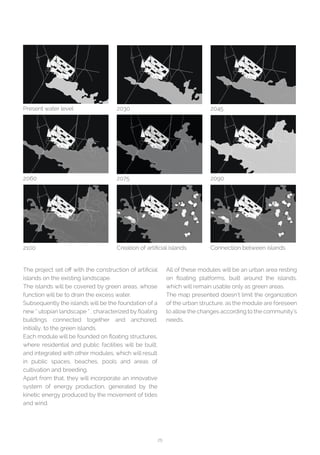 25
Present water level
2060
2100
2030
2075
Creation of artificial islands
2045
2090
Connection between islands
The project set off with the construction of artificial
islands on the existing landscape.
The islands will be covered by green areas, whose
function will be to drain the excess water.
Subsequently the islands will be the foundation of a
new “ utopian landscape “ , characterized by floating
buildings connected together and anchored,
initially, to the green islands.
Each module will be founded on floating structures,
where residential and public facilities will be built,
and integrated with other modules, which will result
in public spaces, beaches, pools and areas of
cultivation and breeding.
Apart from that, they will incorporate an innovative
system of energy production, generated by the
kinetic energy produced by the movement of tides
and wind.
All of these modules will be an urban area resting
on floating platforms, built around the islands,
which will remain usable only as green areas.
The map presented doesn’t limit the organization
of the urban structure, as the module are foreseen
to allowthe changes according to the community’s
needs.
 