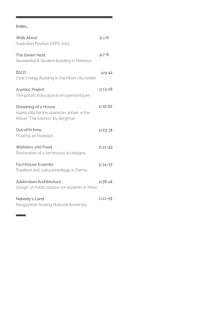 Index_
Walk About
Australian Pavilion EXPO 2015
The Green Nest
Residential & Student Building in Mantova
B.U.D.
Zero Energy Building in the Milan city center
Aramco Project
Temporary Educational amusement park
Dreaming of a House
Island Villa for the character Johan, in the
movie “The Silence“ by Bergman
Out o(f)n time
Floating archipelago
Wellness and Food
Restoration of a farmhouse in bologna
Farmhouse Essentia
Tradition and cultural heritage in Parma
Addendum Architecture
Design of Public spaces for students in Milan
Nobody’s Land
Bangladesh floating National Assembly
p.1-6
p.7-8
p.9-12
p.13-18
p.19-22
p.23-31
p.32-33
p.34-37
p.38-41
p.42-51
 