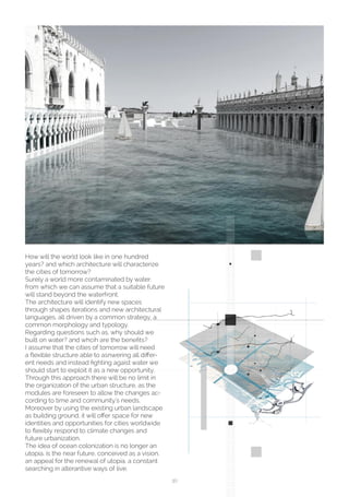 30
How will the world look like in one hundred
years? and which architecture will characterize
the cities of tomorrow?
Surely a world more contaminated by water,
from which we can assume that a suitable future
will stand beyond the waterfront.
The architecture will identify new spaces
through shapes iterations and new architectural
languages, all driven by a common strategy, a
common morphology and typology.
Regarding questions such as, why should we
built on water? and whcih are the benefits?
I assume that the cities of tomorrow will need
a flexible structure able to asnwering all differ-
ent needs and instead fighting agaist water we
should start to exploit it as a new opportunity.
Through this approach there will be no limit in
the organization of the urban structure, as the
modules are foreseen to allow the changes ac-
cording to time and community’s needs.
Moreover by using the existing urban landscape
as building ground, it will offer space for new
identities and opportunities for cities worldwide
to flexibly respond to climate changes and
future urbanization.
The idea of ocean colonization is no longer an
utopia, is the near future, conceived as a vision,
an appeal for the renewal of utopia, a constant
searching in alterantive ways of live.
 
