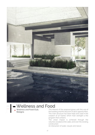 32
The interest of the proposal grows with the use of
the building and the discover of all its opportunities.
The main structure has been kept and used in the
creation of an hybrid, which main strenght is the
program that contains.
The urban impact is achieved through the
volumes located at the sides and over the existing
construction.
An interaction of water, clouds and nature.
Wellness and Food
Wellness and Food Club,
Bologna
 