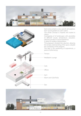 33
Each zone contains a very specific atmosphere,
from secret gardens to calm waters.
The whole concept is inspired and rooted in
nature.
Overlapping of of landscapes with possibility
of different visuals, temperature, acoustics,
olfactory private or social experience.
A space of endless interpretation.
The proposal is divided into volumes, allowing
the simple understanding of the space, despite
the complexity of the program.
The idea is the awakening of experiences, a
place of ethernal joy.
Terrace
Meditation Lounge
Cafe
Offices
Gym
Warm and Cold Pools
Spa
 