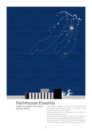 34
The project location is part of the territories of
Palanzano and Monchio Corti, a mountain area
between Parma and La Spezia.
The project goal is to redevelop the old dairy of
Palanzano, now in disuse.
The complex, built in 1959, consists of two one-story
buildings and a strong longitudinal development.
The orientation is related to the wind, an essential
element for the production of cheeses and hams,
Farmhouse Essentia
Project for tradition and cultural
heritage, Parma
 