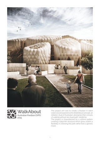 1
The project aim was to create a Pavilion in witch
visitorwould experience theWalkAbout concept, an
initiation ritual of Australian aborigines that consists
of walking without any fixed path, randomly. 
The project is characterized by a voronoi pattern
creating a labyrinth structure which gives visitors a
flexibility in choosing the path rather than a generic
maze.
WalkAbout
Australian Pavillion EXPO
2015
 