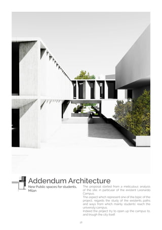 38
The proposal started from a meticulous analysis
of the site, in particular of the existent Leonardo
Campus.
The aspect which represent one of the topic of the
project, regards the study of the existents paths
and ways from which mainly students’ reach the
university campus.
Indeed the project try to open up the campus to,
and trough the city itself.
Addendum Architecture
New Public spaces for students,
Milan
 