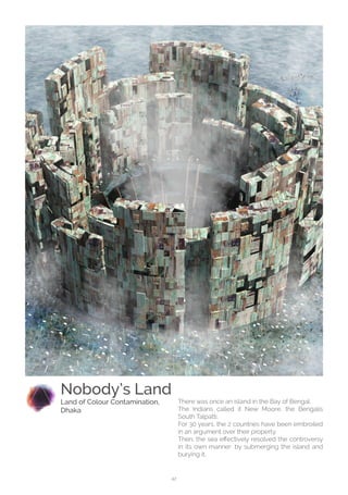 42
There was once an island in the Bay of Bengal.
The Indians called it New Moore, the Bengalis
South Talpatti.
For 30 years, the 2 countries have been embroiled
in an argument over their property.
Then, the sea effectively resolved the controversy
in its own manner: by submerging the island and
burying it.
Nobody’s Land
Land of Colour Contamination,
Dhaka
 
