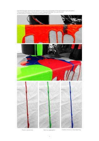 1
The RGB Dialogue represents the intention to cast a new iconography of the Apocalyptic myth perception.
The prototype behaviour is expressed through a dialogue between man and machine.
An interpretation of feelings and physical translation into colors.
Flood as dynamicity Blend as aggregation A white canvas as a new beginning
 