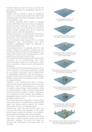 3
Current Bangladesh’s situation with
a widespread water pollution
Concentration of surface pollution occurred
through a control of the river’s streams
The “Inverted Pyramid” is a mega filter located
in the buriganga river, which skin is made
out of sponges and filters
The development was done through a construction
of an initial steel frame and tubes for pumping
up and store the drinkable water
The upcycle settlements have been developed
in time and through the recycle of the
surrounding floating pollution
The completed system presents an enclosed
circular maze shape, which enhance the
initial filtration and collection of pollution
When saturated, the system rejects some of the components
which will be used as as environmental warning
device for new landless people settlements
Climate changes and the rising sea level are
gradually distorting the geography and life of
Bangladesh.
People start to conceive water as something
fearful, as a contaminated stain from which they
need to escape and Climatic refugees were born,
so as Nobody’s Land.
A floating recycled Island made of upycled
waste, which takes into account issues relating to
land ownership in particular, as well as all those
people who have lost everything, as a result of
abrupt climate changes, such as the rising sea
levels, erosion and land subsidence.
Whose only option is to self declare themselves
as climate refugees and seek shelter in the slums
of big cities, such as those in Dhaka.
Due to polluted water derived from a severe
negligence from multinationals and small
industries, Bangladeshi water has become a
constant polluted stain.
The proposal role is to radically alter the way
people interpret the problem, helping them to
understand that the water and the pollution, that
comes with, can be used and exploited as a new
opportunity and a new way of living.
Aconcept ofwaterbeing a placewithout property;
conceived as an environmental and social
warning system, where the architecture is alive
and is constantly shaped due to environmental
conditions.
As The National Assembly building, by Louis Khan
which through its monumental presence works
as a symbolic monument to the government
of Bangladesh, Nobody’s Land will became a
symbol of democracy and pride for the Bangali
people, using colours to identify spaces, colour
as shaper of space.
Located in the southwestern part of Dhaka,
where all the issues described earlier occurred,
Nobody’s Land is characterised by a mazed
concentric circular shape, faced together along
an artificial vortex in order to capture solid waste
and thus purify the water to make it drinkable,
in an attempt to solve another big problem in
Bangladesh,which consist in the low amount of
drinkable water sources.
The Vortex works as a mega-filter, through which
the current of the river itself draws contaminated
water and floating debris towards the centre,
whcih takes the form of a double spiral.
Furthermore, since the walls of the vortex are
covered with filters and sponges, as the water
travels down towards the bottom, it is constantly
being purified and finally becoming drinkable.
The vortex is positioned on the river bed, held
down by a metal structure made up of three
concentric cylinders, on which the tubes for
storage and distribution of purified water are
secured.
 