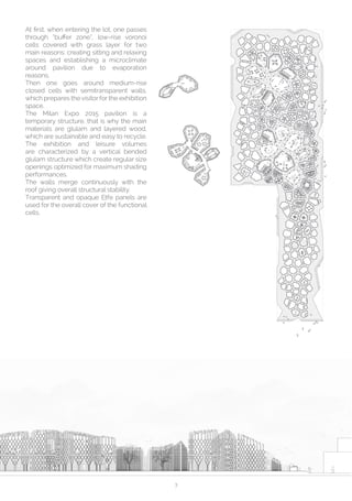 3
At first, when entering the lot, one passes
through “buffer zone”, low-rise voronoi
cells covered with grass layer for two
main reasons: creating sitting and relaxing
spaces and establishing a microclimate
around pavilion due to evaporation
reasons. 
Then one goes around medium-rise
closed cells with semitransparent walls,
which prepares the visitor for the exhibition
space.
The Milan Expo 2015 pavilion is a
temporary structure, that is why the main
materials are glulam and  layered  wood,
which are sustainable and easy to recycle.
The exhibition and leisure volumes
are characterized by a vertical bended
glulam structure which create regular size
openings optimized for maximum shading
performances.
The walls merge continuously with the
roof giving overall structural stability. 
Transparent and opaque Etfe panels are
used for the overall cover of the functional
cells.
 