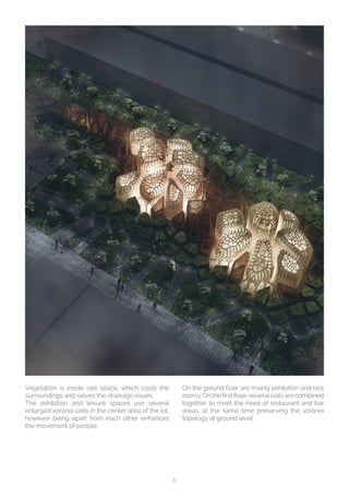 6
Vegetation is inside cell space, which cools the
surroundings and solves the drainage issues.
The exhibition and leisure spaces use several
enlarged voronoi cells in the center area of the lot,
however being apart from each other enhances
the movement of people. 
On the ground floor are mainly exhibition and rest
rooms. On the first floor, severalcells are combined
together to meet the need of restaurant and bar
areas, at the same time preserving the voronoi
topology at ground level.
 