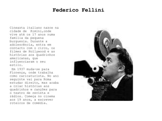 Federico Fellini Cineasta italiano nasce na cidade de  Rimini,onde vive até os 17 anos numa família da pequena burguesia. Durante a adolescência, entra em contacto com o circo, os filmes de Hollywood e as histórias aos quadrinhos americanas, que influenciaram o seu estilo.   Em 1937 muda-se para Florença, onde trabalha como caricaturista. No ano seguinte vai para Roma estudar direito, mas acaba a criar histórias aos quadrinhos e canções para o teatro de revista e rádios. Começa no cinema aos 19 anos, a escrever roteiros de comédia.  