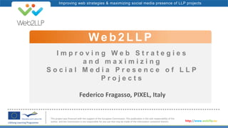 Improving web strategies & maximizing social media presence of LLP projects
I m p r o v i n g W e b S t r a t e g i e s
a n d m a x i m i z i n g
S o c i a l M e d i a P r e s e n c e o f L L P
P r o j e c t s
Federico Fragasso, PIXEL, Italy
We b 2 L L P
This project was financed with the support of the European Commission. This publication is the sole responsibility of the
author and the Commission is not responsible for any use that may be made of the information contained therein. http://www.web2llp.eu
 