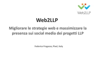 Web2LLP
Migliorare le strategie web e massimizzare la
presenza sui social media dei progetti LLP
Federico Fragasso, Pixel, Italy
 