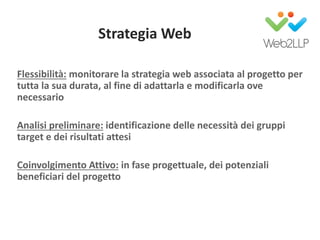 Strategia Web
Flessibilità: monitorare la strategia web associata al progetto per
tutta la sua durata, al fine di adattarla e modificarla ove
necessario
Analisi preliminare: identificazione delle necessità dei gruppi
target e dei risultati attesi
Coinvolgimento Attivo: in fase progettuale, dei potenziali
beneficiari del progetto
 