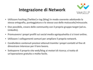 Integrazione di Network
• Utilizzare hashtag (Twitter) e tag (blog) in modo coerente adottando la
stessa ortografia, punteggiatura e lo stesso uso delle maiuscole/minuscole.
• Ove possibile, creare delle community con il proprio gruppo target (ad es.
LinkedIn).
• Promuovere i propri profili sui social media ogniqualvolta ci si trovi online.
• Utilizzare i collegamenti comuni per ampliare il proprio network.
• Condividere contenuti preziosi ottenuti tramite i propri contatti al fine di
dimostrare interesse per il loro lavoro.
• Sottoporre il proprio sito web/blog ai motori di ricerca; si tratta di
un’operazione gratuita e molto facile.
 