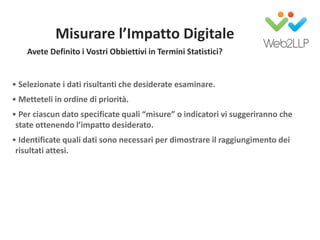 Misurare l’Impatto Digitale
• Selezionate i dati risultanti che desiderate esaminare.
• Metteteli in ordine di priorità.
• Per ciascun dato specificate quali “misure” o indicatori vi suggeriranno che
state ottenendo l’impatto desiderato.
• Identificate quali dati sono necessari per dimostrare il raggiungimento dei
risultati attesi.
Avete Definito i Vostri Obbiettivi in Termini Statistici?
 